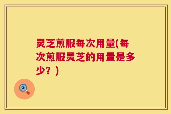 灵芝煎服每次用量(每次煎服灵芝的用量是多少?) 灵芝煎服每次用量(每次煎服灵芝的用量是多少?)