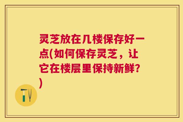 灵芝放在几楼保存好一点(如何保存灵芝,让它在楼层里保持新鲜?) 灵芝放在几楼保存好一点(如何保存灵芝,让它在楼层里保持新鲜?)