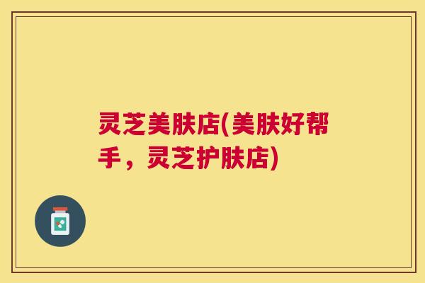灵芝美肤店(美肤好帮手，灵芝护肤店)