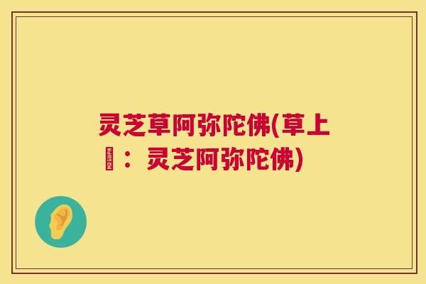 灵芝草阿弥陀佛(草上鮮:灵芝阿弥陀佛) 灵芝草阿弥陀佛(草上鮮:灵芝阿弥陀佛)