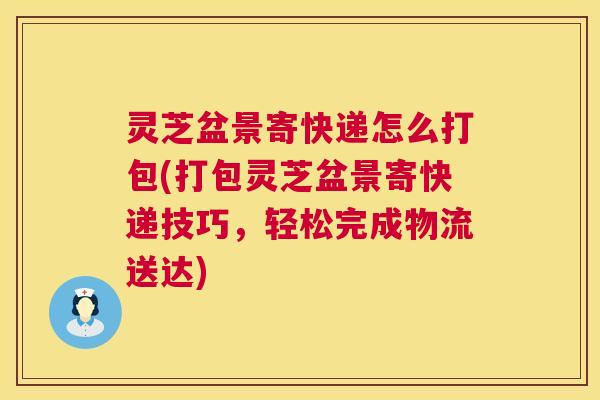 灵芝盆景寄快递怎么打包(打包灵芝盆景寄快递技巧，轻松完成物流送达)
