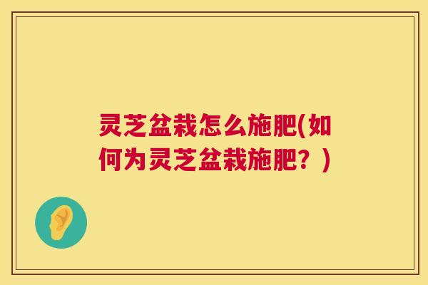 灵芝盆栽怎么施肥(如何为灵芝盆栽施肥?) 灵芝盆栽怎么施肥(如何为灵芝盆栽施肥?)