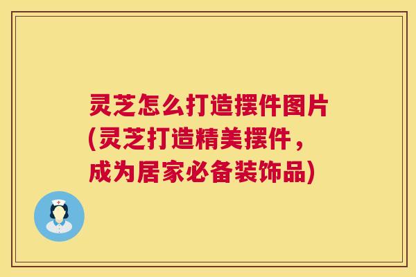灵芝怎么打造摆件图片(灵芝打造精美摆件,成为居家必备装饰品) 灵芝怎么打造摆件图片(灵芝打造精美摆件,成为居家必备装饰品)