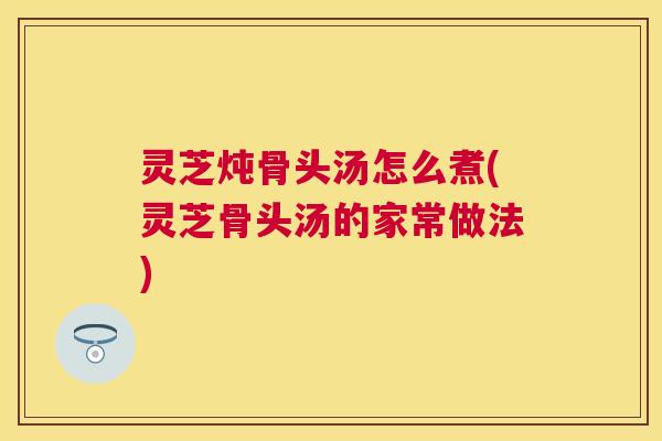 灵芝炖骨头汤怎么煮(灵芝骨头汤的家常做法)