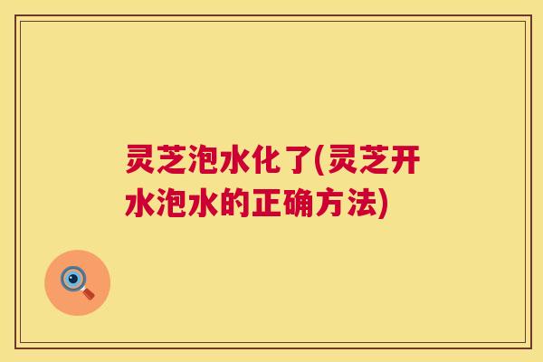 灵芝泡水化了(灵芝开水泡水的正确方法) 灵芝泡水化了(灵芝开水泡水的正确方法)