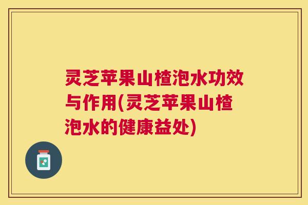 灵芝苹果山楂泡水功效与作用(灵芝苹果山楂泡水的健康益处)