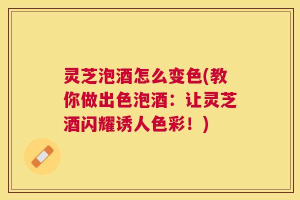 灵芝泡酒怎么变色(教你做出色泡酒：让灵芝酒闪耀诱人色彩！)