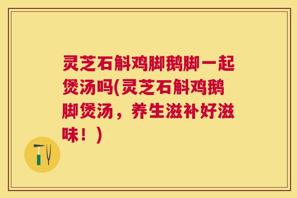 灵芝石斛鸡脚鹅脚一起煲汤吗(灵芝石斛鸡鹅脚煲汤,养生滋补好滋味!) 灵芝石斛鸡脚鹅脚一起煲汤吗(灵芝石斛鸡鹅脚煲汤,养生滋补好滋味!)