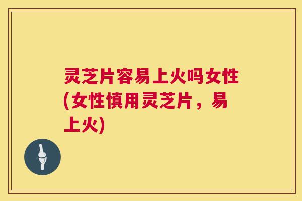灵芝片容易上火吗女性(女性慎用灵芝片,易上火) 灵芝片容易上火吗女性(女性慎用灵芝片,易上火)