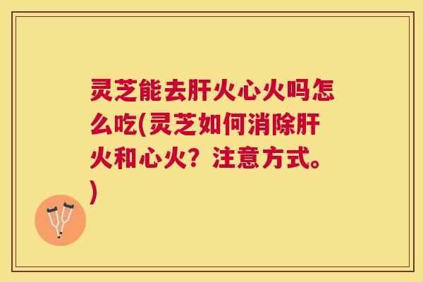 灵芝能去火心火吗怎么吃(灵芝如何消除火和心火？注意方式。)