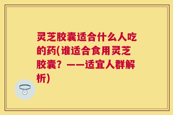 灵芝胶囊适合什么人吃的药(谁适合食用灵芝胶囊?——适宜人群解析) 灵芝胶囊适合什么人吃的药(谁适合食用灵芝胶囊?——适宜人群解析)