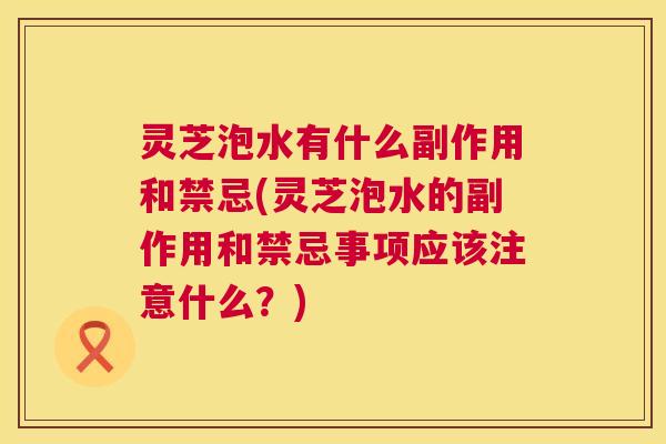 灵芝泡水有什么副作用和禁忌(灵芝泡水的副作用和禁忌事项应该注意什么?) 灵芝泡水有什么副作用和禁忌(灵芝泡水的副作用和禁忌事项应该注意什么?)