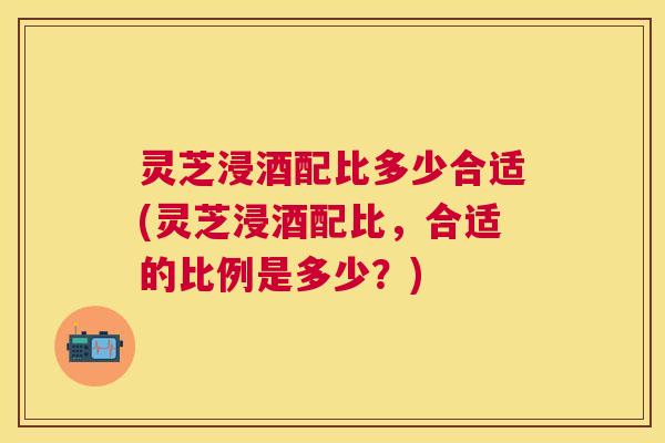 灵芝浸酒配比多少合适(灵芝浸酒配比,合适的比例是多少?) 灵芝浸酒配比多少合适(灵芝浸酒配比,合适的比例是多少?)