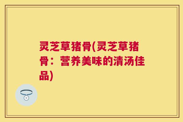 灵芝草猪骨(灵芝草猪骨:营养美味的清汤佳品) 灵芝草猪骨(灵芝草猪骨:营养美味的清汤佳品)