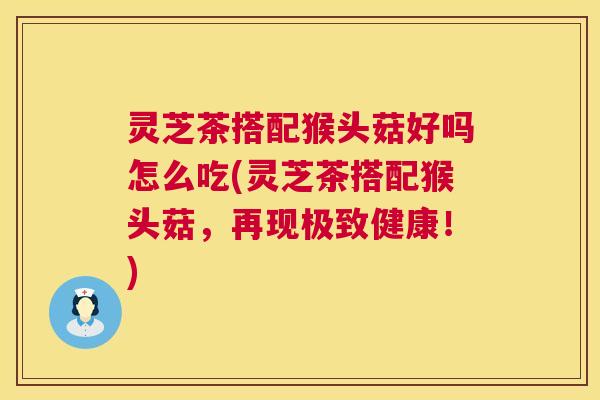 灵芝茶搭配猴头菇好吗怎么吃(灵芝茶搭配猴头菇，再现极致健康！)