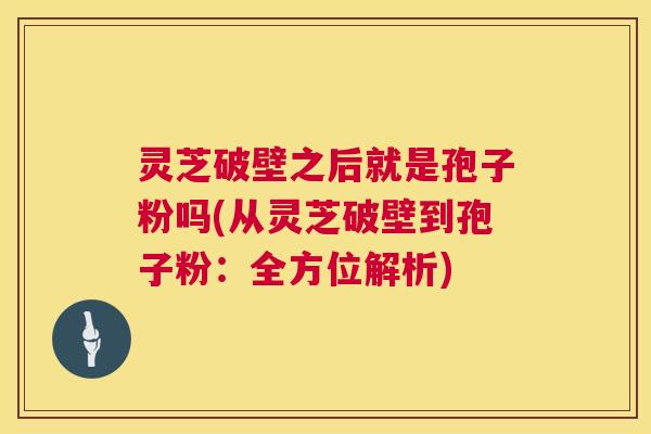 灵芝破壁之后就是孢子粉吗(从灵芝破壁到孢子粉:全方位解析) 灵芝破壁之后就是孢子粉吗(从灵芝破壁到孢子粉:全方位解析)