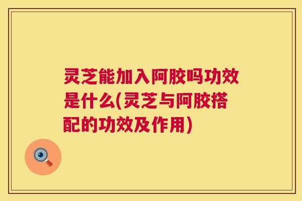 灵芝能加入阿胶吗功效是什么(灵芝与阿胶搭配的功效及作用)