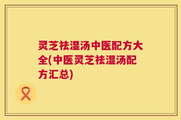 灵芝祛湿汤中医配方大全(中医灵芝祛湿汤配方汇总) 灵芝祛湿汤中医配方大全(中医灵芝祛湿汤配方汇总)