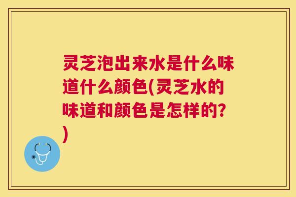 灵芝泡出来水是什么味道什么颜色(灵芝水的味道和颜色是怎样的?) 灵芝泡出来水是什么味道什么颜色(灵芝水的味道和颜色是怎样的?)