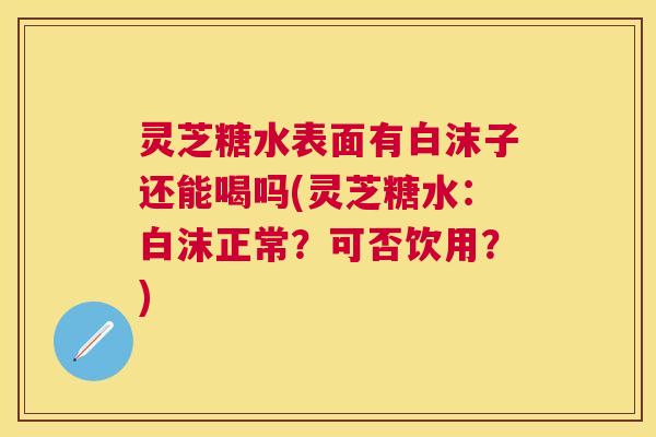 灵芝糖水表面有白沫子还能喝吗(灵芝糖水:白沫正常?可否饮用?) 灵芝糖水表面有白沫子还能喝吗(灵芝糖水:白沫正常?可否饮用?)