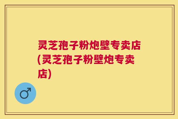灵芝孢子粉炮壁专卖店(灵芝孢子粉壁炮专卖店) 灵芝孢子粉炮壁专卖店(灵芝孢子粉壁炮专卖店)