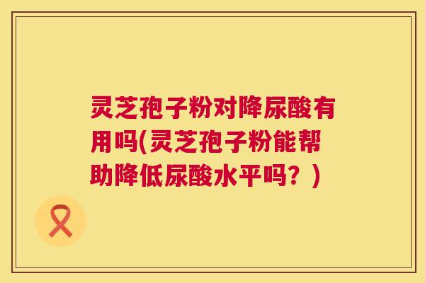 灵芝孢子粉对降尿酸有用吗(灵芝孢子粉能帮助降低尿酸水平吗?) 灵芝孢子粉对降尿酸有用吗(灵芝孢子粉能帮助降低尿酸水平吗?)
