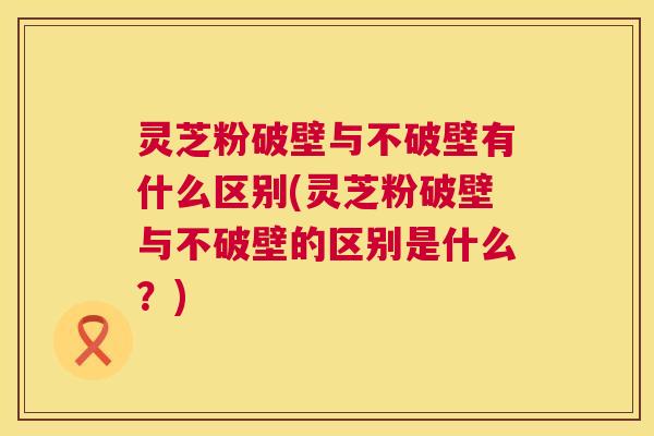灵芝粉破壁与不破壁有什么区别(灵芝粉破壁与不破壁的区别是什么?) 灵芝粉破壁与不破壁有什么区别(灵芝粉破壁与不破壁的区别是什么?)
