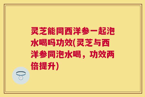 灵芝能同西洋参一起泡水喝吗功效(灵芝与西洋参同泡水喝,功效两倍提升) 灵芝能同西洋参一起泡水喝吗功效(灵芝与西洋参同泡水喝,功效两倍提升)