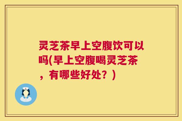 灵芝茶早上空腹饮可以吗(早上空腹喝灵芝茶,有哪些好处?) 灵芝茶早上空腹饮可以吗(早上空腹喝灵芝茶,有哪些好处?)
