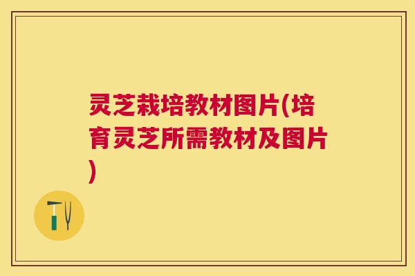 灵芝栽培教材图片(培育灵芝所需教材及图片) 灵芝栽培教材图片(培育灵芝所需教材及图片)
