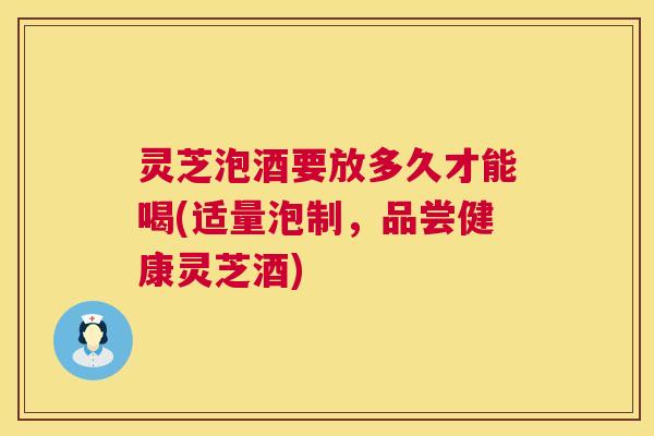 灵芝泡酒要放多久才能喝(适量泡制,品尝健康灵芝酒) 灵芝泡酒要放多久才能喝(适量泡制,品尝健康灵芝酒)