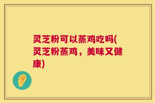 灵芝粉可以蒸鸡吃吗(灵芝粉蒸鸡,美味又健康) 灵芝粉可以蒸鸡吃吗(灵芝粉蒸鸡,美味又健康)