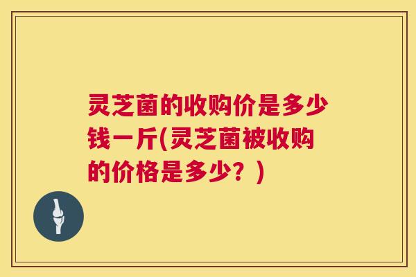灵芝菌的收购价是多少钱一斤(灵芝菌被收购的价格是多少？)