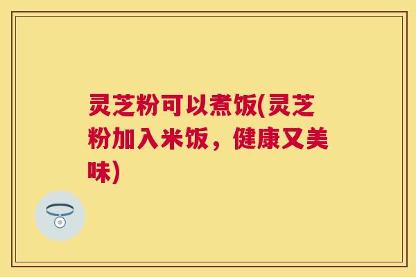 灵芝粉可以煮饭(灵芝粉加入米饭,健康又美味) 灵芝粉可以煮饭(灵芝粉加入米饭,健康又美味)
