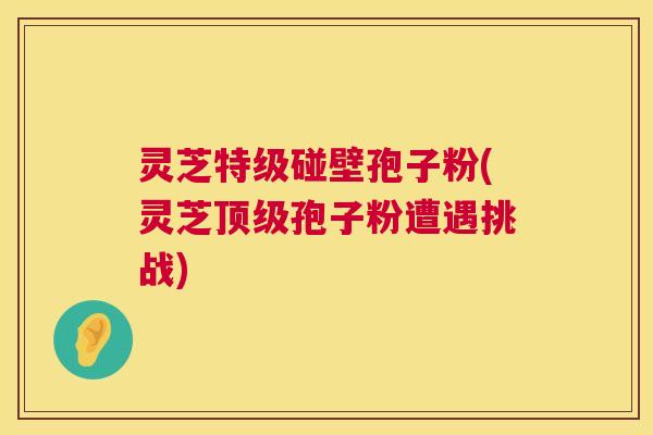 灵芝特级碰壁孢子粉(灵芝孢子粉遭遇挑战) 灵芝特级碰壁孢子粉(灵芝孢子粉遭遇挑战)