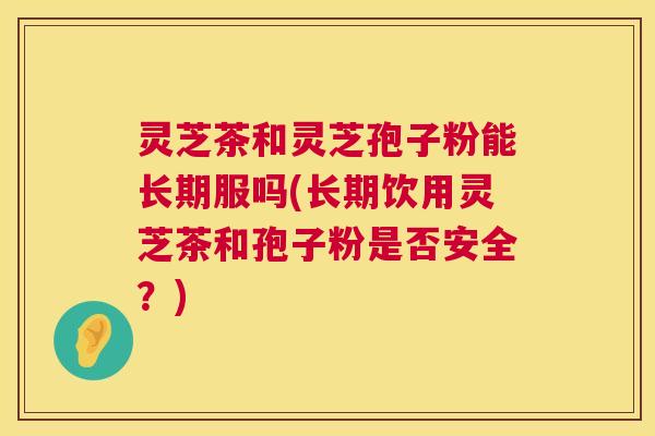 灵芝茶和灵芝孢子粉能长期服吗(长期饮用灵芝茶和孢子粉是否安全？)
