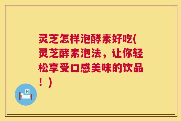 灵芝怎样泡酵素好吃(灵芝酵素泡法，让你轻松享受口感美味的饮品！)
