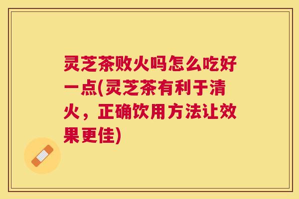 灵芝茶败火吗怎么吃好一点(灵芝茶有利于清火，正确饮用方法让效果更佳)