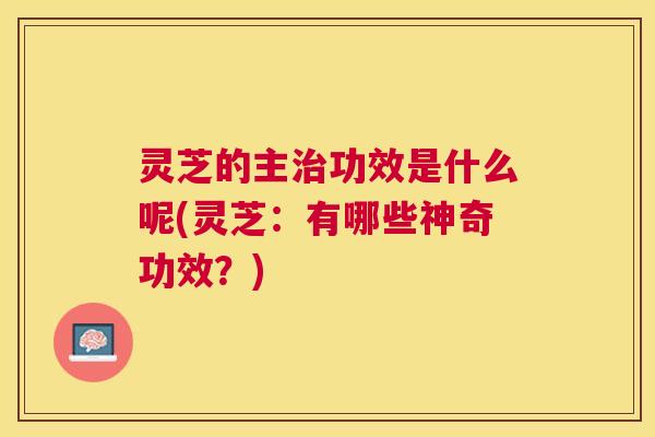灵芝的主功效是什么呢(灵芝:有哪些神奇功效?) 灵芝的主功效是什么呢(灵芝:有哪些神奇功效?)