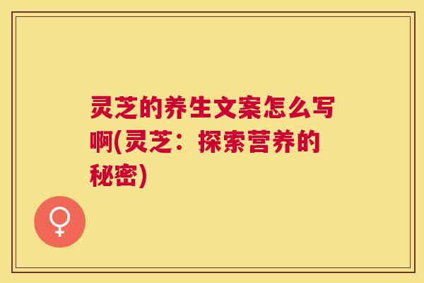 灵芝的养生文案怎么写啊(灵芝：探索营养的秘密)