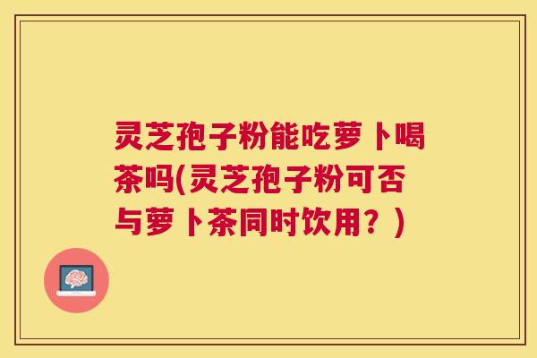 灵芝孢子粉能吃萝卜喝茶吗(灵芝孢子粉可否与萝卜茶同时饮用?) 灵芝孢子粉能吃萝卜喝茶吗(灵芝孢子粉可否与萝卜茶同时饮用?)