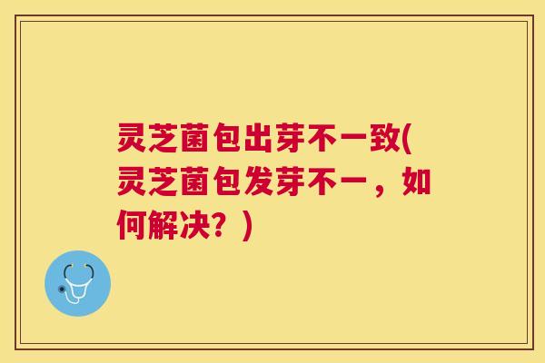灵芝菌包出芽不一致(灵芝菌包发芽不一,如何解决?) 灵芝菌包出芽不一致(灵芝菌包发芽不一,如何解决?)