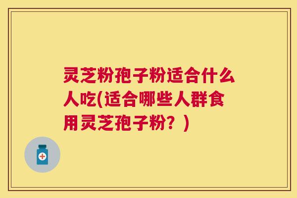 灵芝粉孢子粉适合什么人吃(适合哪些人群食用灵芝孢子粉？)