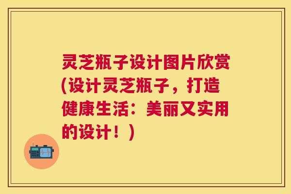 灵芝瓶子设计图片欣赏(设计灵芝瓶子,打造健康生活:美丽又实用的设计!) 灵芝瓶子设计图片欣赏(设计灵芝瓶子,打造健康生活:美丽又实用的设计!)