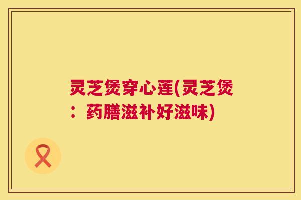 灵芝煲穿心莲(灵芝煲:药膳滋补好滋味) 灵芝煲穿心莲(灵芝煲:药膳滋补好滋味)