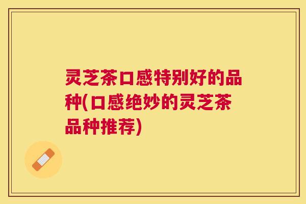 灵芝茶口感特别好的品种(口感绝妙的灵芝茶品种推荐) 灵芝茶口感特别好的品种(口感绝妙的灵芝茶品种推荐)