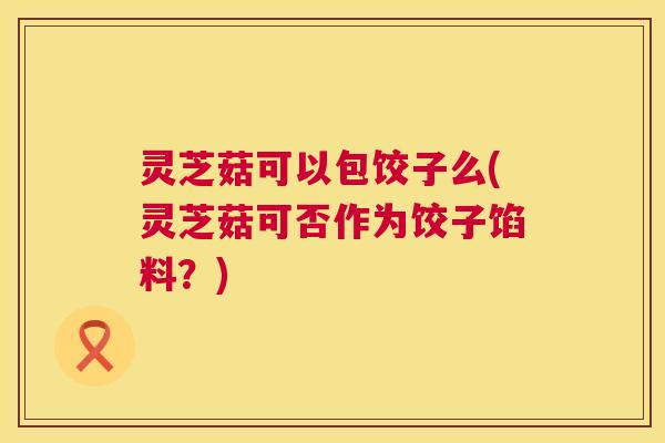 灵芝菇可以包饺子么(灵芝菇可否作为饺子馅料?) 灵芝菇可以包饺子么(灵芝菇可否作为饺子馅料?)