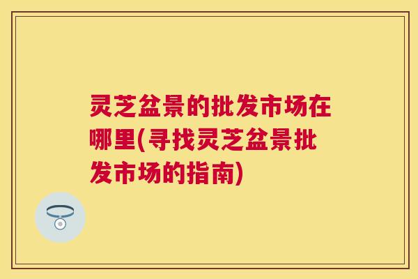 灵芝盆景的批发市场在哪里(寻找灵芝盆景批发市场的指南)