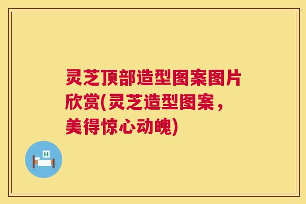 灵芝顶部造型图案图片欣赏(灵芝造型图案,美得惊心动魄) 灵芝顶部造型图案图片欣赏(灵芝造型图案,美得惊心动魄)