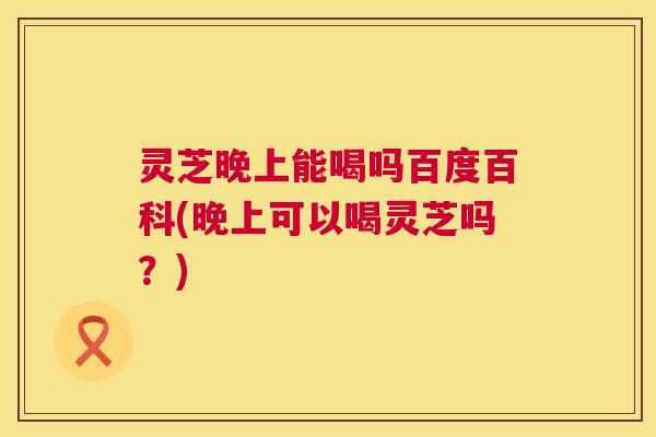 灵芝晚上能喝吗百度百科(晚上可以喝灵芝吗?) 灵芝晚上能喝吗百度百科(晚上可以喝灵芝吗?)